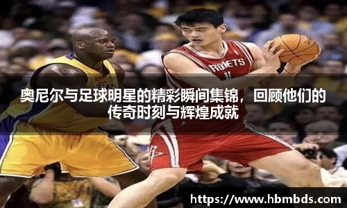 奥尼尔与足球明星的精彩瞬间集锦，回顾他们的传奇时刻与辉煌成就